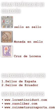 Otras temÁticas de mi colección
￼

sello en sello￼

Moneda en sello
￼

Cruz de Lorena


colecciones por paises
Sellos de España
Sellos de Ecuador
Mis enlaces favoritos
www.loremtincidunt.comwww.rasnliber.comwww.roinmetusurnaporta.com
